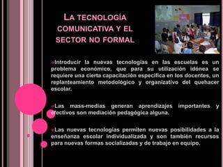 4.- Utilización extraescolar de los medios para la enseñanza reglada de niveles del sistema educativo graduado ( universidad a distancia…)5.- Programas extraescolares de enseñanza metódica no ubicados en el sistema educativo graduado ( cursos radiofónicos de idiomas, alfabetización….)6.- Programas a través de los medios de comunicación de masas dirigidos a la población en general con finalidades formativas en áreas especificas.7.- Utilizacion de los medios en la animacion sociocultural, desarrollo comunitario, etc. (video comunitario, radios libres, tele-clubs) 