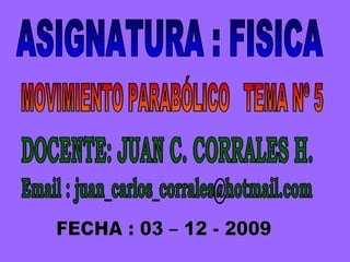 ASIGNATURA : FISICA MOVIMIENTO PARABÓLICO  TEMA Nº 5 DOCENTE: JUAN C. CORRALES H. FECHA : 03 – 12 - 2009 Email : juan_carlos_corrales@hotmail.com 