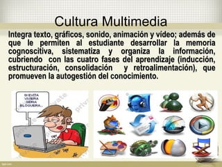 Cultura Multimedia
Integra texto, gráficos, sonido, animación y vídeo; además deIntegra texto, gráficos, sonido, animación y vídeo; además de
que le permiten al estudiante desarrollar la memoriaque le permiten al estudiante desarrollar la memoria
cognoscitiva, sistematiza y organiza la información,cognoscitiva, sistematiza y organiza la información,
cubriendo con las cuatro fases del aprendizaje (inducción,cubriendo con las cuatro fases del aprendizaje (inducción,
estructuración, consolidación y retroalimentación), queestructuración, consolidación y retroalimentación), que
promueven la autogestión del conocimiento.promueven la autogestión del conocimiento.
 