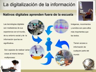 La digitalización de la información
Las tecnologías digitales
son mediadoras de sus
experiencia con el mundo,
de su entorno social y de la
información que les es
significativa.
Imágenes, movimientos
y sonidos son para ellos
más importantes que
los textos.
Son capaces de realizar varias
cosas al mismo tiempo:
multiproceso
Tienen acceso a
información de
cualquier parte del
mundo
Nativos digitales aprenden fuera de la escuela
 