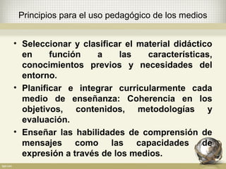 Principios para el uso pedagógico de los medios
• Seleccionar y clasificar el material didáctico
en función a las características,
conocimientos previos y necesidades del
entorno.
• Planificar e integrar curricularmente cada
medio de enseñanza: Coherencia en los
objetivos, contenidos, metodologías y
evaluación.
• Enseñar las habilidades de comprensión de
mensajes como las capacidades de
expresión a través de los medios.
 