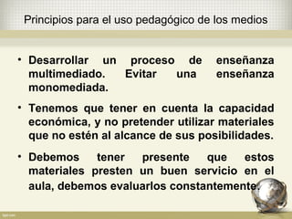 • Desarrollar un proceso de enseñanza
multimediado. Evitar una enseñanza
monomediada.
• Tenemos que tener en cuenta la capacidad
económica, y no pretender utilizar materiales
que no estén al alcance de sus posibilidades.
• Debemos tener presente que estos
materiales presten un buen servicio en el
aula, debemos evaluarlos constantemente.
Principios para el uso pedagógico de los medios
 