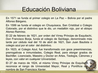 Educación Boliviana
En 1571 se funda el primer colegio en La Paz – Bolivia por el padre
Alfonso Bárgano.
En 1599 se funda el colegio en Chuquisaca, San Cristóbal o Colegio
Colorado, por el distintivo que le dio, un medallón rojo, por el obispo
Alonso Ramírez.
El 22 de febrero de 1621, por orden del Virrey Príncipe de Esquilachi,
Don Francisco Borja, funda el colegio de Santiago, denominado más
tarde por cédula real del 10 de abril de 1621, San Juan Bautista o
colegio azul por el color del distintivo.
En 1623, el Colegio Azul, fue transformado con goce preeminencias,
prerrogativas e inmunidades, Colegio Real, para otorgar grados de
Bachiller, Licenciado, Maestro y Doctor en Artes, Teología, Cánones y
leyes, con valor en cualquier Universidad.
El 27 de marzo de 1624, el mismo Virrey Príncipe de Esquilachi, le
reconoce el rango de Universidad Mayor, Real y Pontificia con el
nombre de San Francisco Xavier.
 
