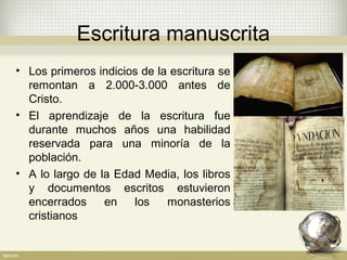 Escritura manuscrita
• Los primeros indicios de la escritura se
remontan a 2.000-3.000 antes de
Cristo.
• El aprendizaje de la escritura fue
durante muchos años una habilidad
reservada para una minoría de la
población.
• A lo largo de la Edad Media, los libros
y documentos escritos estuvieron
encerrados en los monasterios
cristianos
 
