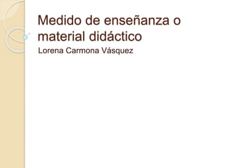 Medido de enseñanza o
material didáctico
Lorena Carmona Vásquez
 
