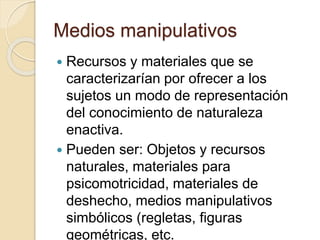Medios manipulativos
 Recursos y materiales que se
caracterizarían por ofrecer a los
sujetos un modo de representación
del conocimiento de naturaleza
enactiva.
 Pueden ser: Objetos y recursos
naturales, materiales para
psicomotricidad, materiales de
deshecho, medios manipulativos
simbólicos (regletas, figuras
geométricas, etc.
 