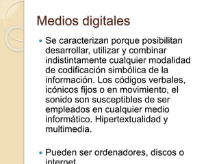 Medios digitales
 Se caracterizan porque posibilitan
desarrollar, utilizar y combinar
indistintamente cualquier modalidad
de codificación simbólica de la
información. Los códigos verbales,
icónicos fijos o en movimiento, el
sonido son susceptibles de ser
empleados en cualquier medio
informático. Hipertextualidad y
multimedia.
 Pueden ser ordenadores, discos o
 