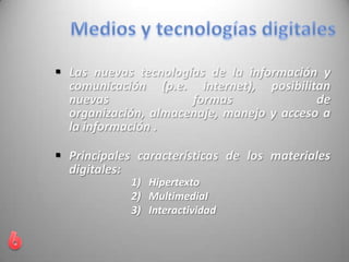  Las nuevas tecnologías de la información y
comunicación (p.e. internet), posibilitan
nuevas formas de
organización, almacenaje, manejo y acceso a
la información .
 Principales características de los materiales
digitales:
1) Hipertexto
2) MultimediaI
3) Interactividad
 