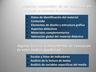  Datos de identificación del material
 Contenido
 Elementos de diseño y estructura gráfica
 Aspectos didácticos
 Materiales complementarios
 Valoración global del material didáctico
Aspectos susceptibles de ser evaluados en
un medio o material de enseñanza:
Algunas técnicas o instrumentos de evaluación
de estos medios, pueden ser:
 Escalas y listas de indicadores
 Análisis de la lectura de textos
 Análisis de variables específicas del medio
 