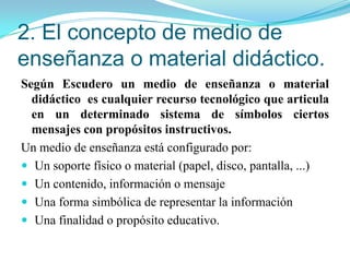 3. Tipos de medios y materiales didácticosMEDIOS MANIPULATIVOS: ofrecen a los sujetos un modo de representación del conocimiento de naturaleza en activa. Debe desarrollarse bajo un contexto de enseñanza.MEDIOS IMPRESOS: Emplean principalmente los códigos verbales como sistema simbólico predominante apoyados en representaciones icónicas, son los materiales que están producidos por algún tipo de mecanismos de impresión. MEDIOS AUDIOVISUALES: Son todo ese conjunto de recursos que predominantemente codifican sus mensajes a través de representaciones icónicas.MEDIOS AUDITIVOS: Emplean el sonido como la modalidad de codificación exclusiva.modalidad de codificación exclusivaMEDIOS DIGITALES: Se caracterizan porque posibilitan desarrollar, utilizar y combinar indistintamente cualquier modalidad de codificación simbólica de la información.