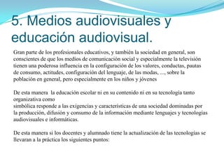 PRINCIPIOS METODOLOGICOS PARA LA EDUCACIÓN DE LOS MEDIOS EN LASESCUELAS1. Partir de los conocimientos, creencias y experiencias previas del alumnadoen torno a los medios de comunicación (televisión, radio, prensa, ...)2. Organizar y desarrollar los conocimientos sobre los medios siguiendo unplanteamiento globalizado y/o interdisciplinar de enseñanza3. En el proceso de enseñanza de los medios de comunicación debe existir undesarrollo equilibrado de actividades que requieran del alumnado elanálisis/valoración de los medios (formación del receptor) con actividadesque demanden al alumnado la elaboración de productos mediáticos propios(formación del emisor)4. Organizar y desarrollar de forma integrada los distintos ámbitos o bloques decontenido que configuran el tema transversal5. Desarrollar procesos de enseñanza multimediados6. Desarrollar estrategias de enseñanza dirigidas a que el alumnado elabore yconstruya el conocimiento sobre los medios7. Organizar y desarrollar tareas con los medios en las que exista equilibrio dedemandas de naturaleza grupal e individual"La labor, realmente importante y difícil, del profesor de medios consisteen desarrollar suficientemente en los alumnos la confianza en sí mismosy la madurez crítica para que sean capaces de aplicar juicios críticos a losdocumentos de los textos que encuentren en el futuro.(LenMasterman (1992)