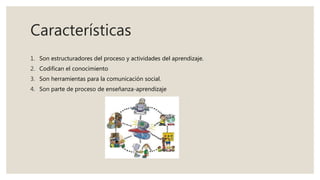 Características
1. Son estructuradores del proceso y actividades del aprendizaje.
2. Codifican el conocimiento
3. Son herramientas para la comunicación social.
4. Son parte de proceso de enseñanza-aprendizaje
 