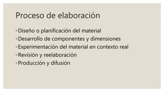 Proceso de elaboración
◦Diseño o planificación del material
◦Desarrollo de componentes y dimensiones
◦Experimentación del material en contexto real
◦Revisión y reelaboración
◦Producción y difusión
 