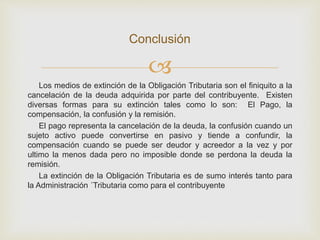 
Los medios de extinción de la Obligación Tributaria son el finiquito a la
cancelación de la deuda adquirida por parte del contribuyente. Existen
diversas formas para su extinción tales como lo son: El Pago, la
compensación, la confusión y la remisión.
El pago representa la cancelación de la deuda, la confusión cuando un
sujeto activo puede convertirse en pasivo y tiende a confundir, la
compensación cuando se puede ser deudor y acreedor a la vez y por
ultimo la menos dada pero no imposible donde se perdona la deuda la
remisión.
La extinción de la Obligación Tributaria es de sumo interés tanto para
la Administración ´Tributaria como para el contribuyente
Conclusión
 