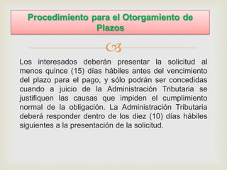 
Los interesados deberán presentar la solicitud al
menos quince (15) días hábiles antes del vencimiento
del plazo para el pago, y sólo podrán ser concedidas
cuando a juicio de la Administración Tributaria se
justifiquen las causas que impiden el cumplimiento
normal de la obligación. La Administración Tributaria
deberá responder dentro de los diez (10) días hábiles
siguientes a la presentación de la solicitud.
 