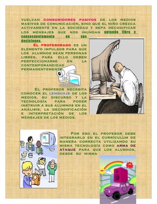 vuelvan consumidores pasivos de los medios
masivos de comunicación, sino que el niño crezca
activamente en la sociedad y sepa decodificar
los mensajes que nos inundan optando libre y
consecuentemente   en    sus
decisiones.
       El profesorado es un
elemento impulsor para que
los alumnos sean personas
libres, para ello deben
perfeccionarse      en    la
contemporaneidad
permanentemente.




      El profesor necesita
conocer el lenguaje de los
medios, su discurso y la
tecnología     para   poder
instruir a sus alumnos en el
análisis, la decodificación
e interpretación de los
mensajes de los medios.



                     Por eso el profesor debe
                integrarlo en el currículum de
                manera correcta utilizando su
                misma tecnología como arma de
                ataque para que los alumnos,
                desde su misma
 