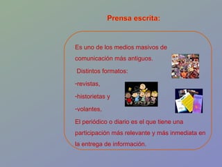 Es uno de los medios masivos de comunicación más antiguos. Distintos formatos:  revistas,  historietas y  volantes,  El periódico o diario es el que tiene una participación más relevante y más inmediata en la entrega de información. 