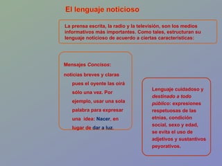 La prensa escrita, la radio y la televisión, son los medios informativos más importantes. Como tales, estructuran su lenguaje noticioso de acuerdo a ciertas características: Mensajes  Concisos :  noticias breves y claras pues el oyente las oirá sólo una vez. Por ejemplo, usar una sola palabra para expresar una  idea:  Nacer ,  en lugar de  dar a luz . Lenguaje cuidadoso y destinado a todo público : expresiones respetuosas de las etnias, condición social, sexo y edad,  se evita el uso de adjetivos y sustantivos peyorativos. 