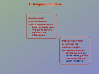 Noticias  Concretas : Al informar, los medios evitan los  conceptos abstractos, puesto que son  las cosas reales , y no los conceptos, las que  tienen imágenes . Repetición  del  enunciado de una noticia: la repetición se hace necesaria cada vez que es preciso enfatizar una información. 
