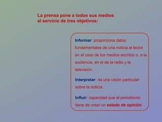 Influir : capacidad que el periodismo tiene de crear un  estado de opinión .  Informar : proporciona datos fundamentales de una noticia al lector en el caso de los medios escritos o, a la audiencia, en el de la radio y la televisión. Interpretar : da una visión particular sobre la noticia. La prensa pone a todos sus medios  al servicio de tres objetivos: 