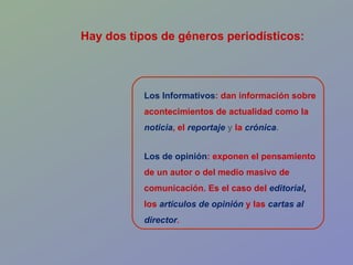 Los Informativos : dan información sobre acontecimientos de actualidad como la   noticia ,   el   reportaje   y   la   crónica . Los de opinión : exponen el pensamiento de un autor o del medio masivo de comunicación. Es el caso del  editorial ,  los   artículos de opinión   y las   cartas al director . Hay dos tipos de géneros periodísticos: 