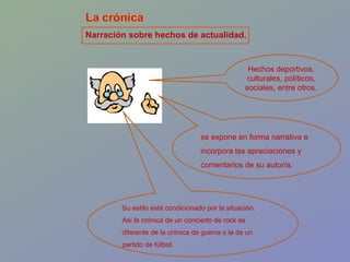 Narración sobre hechos de actualidad. Hechos deportivos, culturales, políticos, sociales, entre otros. se expone en forma narrativa e incorpora las apreciaciones y comentarios de su autor/a. Su estilo está condicionado por la situación. Así la crónica de un concierto de rock es diferente de la crónica de guerra o la de un partido de fútbol.  