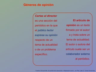El artículo de opinión  es un texto firmado por el autor/a y trata sobre un tema de actualidad. El autor o autora del artículo suele ser un  colaborador externo  al periódico. Cartas al director  es una sección del periódico en la que el  público lector expresa su opinión  respecto de un tema de actualidad o de un problema específico. Fuente: Educarchile. El portal de la educación. Adaptación de la L. en Ped. Lilia G. Torres Fernández 