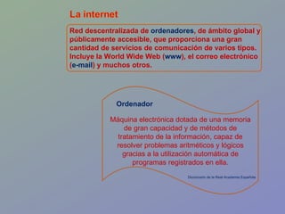 Red descentralizada de  ordenadores , de ámbito global y públicamente accesible, que proporciona una gran cantidad de servicios de comunicación de varios tipos. Incluye la World Wide Web ( www ), el correo electrónico ( e-mail ) y muchos otros. Máquina electrónica dotada de una memoria de gran capacidad y de métodos de tratamiento de la información, capaz de resolver problemas aritméticos y lógicos gracias a la utilización automática de programas registrados en ella. Ordenador Diccionario de la Real Academia Española 