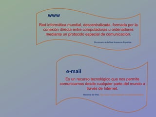 e-mail Red informática mundial, descentralizada, formada por la conexión directa entre computadoras u ordenadores mediante un protocolo especial de comunicación. www Es un recurso tecnológico que nos permite comunicarnos desde cualquier parte del mundo a través de Internet. Maestros del Web.  http://www.maestrosdelweb.com/editorial/emailhis/   Diccionario de la Real Academia Española 
