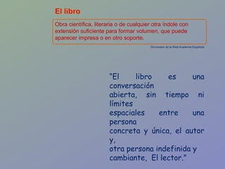Obra científica, literaria o de cualquier otra índole con extensión suficiente para formar volumen, que puede aparecer impresa o en otro soporte. Diccionario de la Real Academia Española “ El libro es una conversación abierta, sin tiempo ni límites espaciales entre una persona concreta y única, el autor y,  otra persona indefinida y cambiante,  El lector.” Washington Delgado 