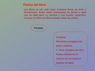 Los libros no son solo hojas impresas llenas de texto o ilustraciones. Estos están compuestos de partes y cada una de ellas tiene un nombre y una función específica. Aunque no todos los libros poseen todas las partes.  Portada Contiene:  Nombres completos del autor o autores,  Título completo del libro,  Casa editorial (en la mayoría de los casos el logotipo de ésta). 