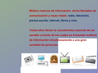 Medios masivos de información, ahora llamados de comunicación y  mass media :  radio, televisión, prensa escrita, internet, libros y cine. Todos ellos tienen la característica esencial de ser canales a través de los cuales se transmite multitud de información simultáneamente a una gran cantidad de personas. 