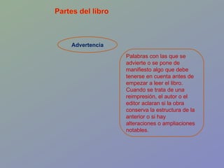 Advertencia Palabras con las que se advierte o se pone de manifiesto algo que debe tenerse en cuenta antes de empezar a leer el libro. Cuando se trata de una reimpresión, el autor o el editor aclaran si la obra conserva la estructura de la anterior o si hay alteraciones o ampliaciones notables.  