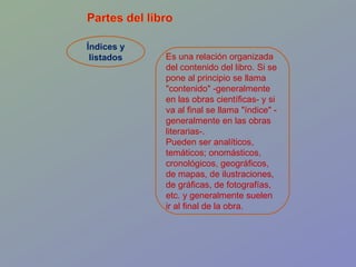 Índices y listados Es una relación organizada del contenido del libro. Si se pone al principio se llama "contenido" -generalmente en las obras científicas- y si va al final se llama "índice" -generalmente en las obras literarias-.  Pueden ser analíticos, temáticos; onomásticos, cronológicos, geográficos, de mapas, de ilustraciones, de gráficas, de fotografías, etc. y generalmente suelen ir al final de la obra.  