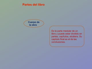 Cuerpo de la obra  Es la parte medular de un libro y puede estar dividido en partes, capítulos, etcétera. Su capítulo final es el de las conclusiones.  