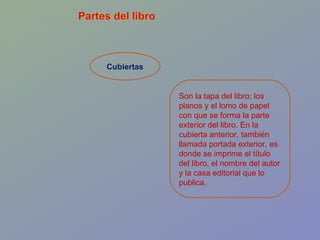 Cubiertas Son la tapa del libro; los planos y el lomo de papel con que se forma la parte exterior del libro. En la cubierta anterior, también llamada portada exterior, es donde se imprime el título del libro, el nombre del autor y la casa editorial que lo publica.  