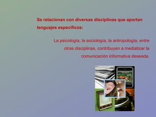 Se relacionan con diversas disciplinas que aportan lenguajes específicos: La psicología, la sociología, la antropología, entre otras disciplinas, contribuyen a mediatizar la comunicación informativa deseada. 