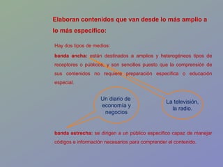 La televisión, la radio. Elaboran contenidos que van desde lo más amplio a lo más específico: Un diario de  economía y negocios Hay dos tipos de medios: banda ancha:  están destinados a amplios y heterogéneos tipos de receptores o públicos, y son sencillos puesto que la comprensión de sus contenidos no requiere preparación específica o educación especial. banda estrecha:  se dirigen a un público específico capaz de manejar códigos e información necesarios para comprender el contenido. 