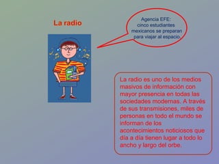 La radio es uno de los medios masivos de información con mayor presencia en todas las sociedades modernas. A través de sus transmisiones, miles de personas en todo el mundo se informan de los acontecimientos noticiosos que día a día tienen lugar a todo lo ancho y largo del orbe. Agencia EFE:  cinco estudiantes  mexicanos se preparan para viajar al espacio. 