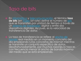 Tasa de bitsEn informática y telecomunicación, el término tasa de bits (en inglésbit rate) define el número de bits que se transmiten por unidad de tiempo a través de un sistema de transmisión digital o entre dos dispositivos digitales. Así pues, es la velocidad de transferencia de datosLa tasa de transferencia se refiere al ancho de banda real medido en un momento concreto del día empleando rutas concretas de internet mientras se transmite un conjunto específico de datos, desafortunadamente, por muchas razones la tasa es con frecuencia menor al ancho de banda máximo del medio que se está empleando.