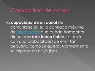 Capacidad de canalla capacidad de un canal de comunicación es la cantidad máxima de información que puede transportar dicho canal de forma fiable, es decir, con una probabilidad de error tan pequeña como se quiera. Normalmente se expresa en bits/s (bps