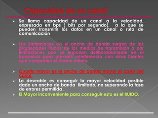 Capacidad de un canalSe llama capacidad de un canal a la velocidad, expresada en bps ( bits por segundo),  a la que se pueden transmitir los datos en un canal o ruta de comunicación