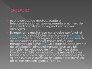baudioes una unidad de medida, usada en telecomunicaciones, que representa el número de símbolos transmitidos por segundo en una red analógica.[1]Es importante resaltar que no se debe confundir el baud rate o velocidad en baudios con el bit rate o velocidad en bits por segundo, ya que cada evento de señalización (símbolo) transmitido puede transportar uno o más bits. Sólo cuando cada evento de señalización (símbolo) transporta un solo bit coinciden la velocidad de transmisión de datos baudios y en bits por segundo. Las señales binarias tienen la tasa de bit igual a la tasa de símbolos (rb = rs), con lo cual la duración de símbolo y la duración de bit son también iguales (Ts = Tb).