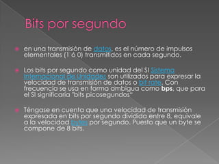 Bits por segundoen una transmisión de datos, es el número de impulsos elementales (1 ó 0) transmitidos en cada segundo.Los bits por segundo como unidad del SI Sistema Internacional de Unidades son utilizados para expresar la velocidad de transmisión de datos o bit rate. Con frecuencia se usa en forma ambigua como bps, que para el SI significaría "bits picosegundos“Téngase en cuenta que una velocidad de transmisión expresada en bits por segundo dividida entre 8, equivale a la velocidad bytes por segundo. Puesto que un byte se compone de 8 bits.