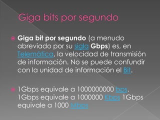 Giga bits por segundoGiga bit por segundo (a menudo abreviado por su siglaGbps) es, en Telemática, la velocidad de transmisión de información. No se puede confundir con la unidad de información el Bit.1Gbps equivale a 1000000000 bps. 1Gbps equivale a 1000000 Kbps 1Gbps equivale a 1000 Mbps