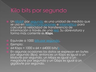 Kilo bits por segundoUn kilobit por segundo es una unidad de medida que se usa en telecomunicaciones e informática para calcular la velocidad de transferencia de información a través de una red. Su abreviatura y forma más corriente es Kbps.Equivale a 1000 bits por segundo.Ejemplo:64 Kbps = 1000 x 64 = 64000 bits/sEn algunas ocasiones los datos se expresan en bytes por segundo (Bps), entonces un Kbps es igual a un kilobyte por segundo, un Mbps es igual a un megabyte por segundo y un Gbps es igual a un gigabyte por segundo.