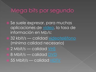 Mega bits por segundoSe suele expresar, para muchas aplicaciones de vídeo, la tasa de información en Mb/s:32 kbit/s — calidad videoteléfono (mínima calidad necesaria) 2 Mbit/s — calidad VHS8 Mbit/s — calidad DVD55 Mbit/s — calidad HDTV
