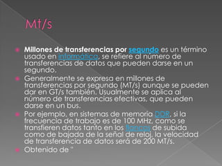 Mt/sMillones de transferencias por segundo es un término usado en informática, se refiere al número de transferencias de datos que pueden darse en un segundo.Generalmente se expresa en millones de transferencias por segundo (MT/s) aunque se pueden dar en GT/s también. Usualmente se aplica al número de transferencias efectivas, que pueden darse en un bus.Por ejemplo, en sistemas de memoria DDR, si la frecuencia de trabajo es de 100 MHz, como se transfieren datos tanto en los flancos de subida como de bajada de la señal de reloj, la velocidad de transferencia de datos será de 200 MT/s.Obtenido de "
