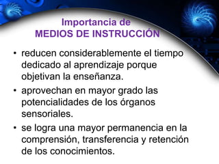 • reducen considerablemente el tiempo
dedicado al aprendizaje porque
objetivan la enseñanza.
• aprovechan en mayor grado las
potencialidades de los órganos
sensoriales.
• se logra una mayor permanencia en la
comprensión, transferencia y retención
de los conocimientos.
Importancia de
MEDIOS DE INSTRUCCIÓN
 