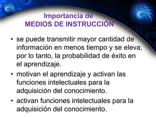 • se puede transmitir mayor cantidad de
información en menos tiempo y se eleva,
por lo tanto, la probabilidad de éxito en
el aprendizaje.
• motivan el aprendizaje y activan las
funciones intelectuales para la
adquisición del conocimiento.
• activan funciones intelectuales para la
adquisición del conocimiento.
Importancia de
MEDIOS DE INSTRUCCIÓN
 